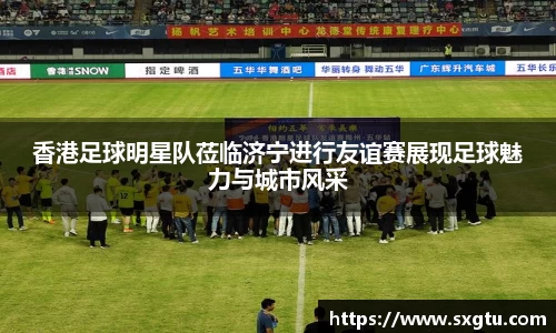 香港足球明星队莅临济宁进行友谊赛展现足球魅力与城市风采